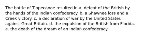 The battle of Tippecanoe resulted in a. defeat of the British by the hands of the Indian confederacy. b. a Shawnee loss and a Creek victory. c. a declaration of war by the United States against Great Britain. d. the expulsion of the British from Florida. e. the death of the dream of an Indian confederacy.