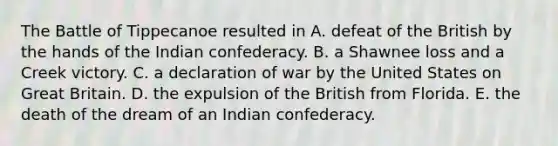 The Battle of Tippecanoe resulted in A. defeat of the British by the hands of the Indian confederacy. B. a Shawnee loss and a Creek victory. C. a declaration of war by the United States on Great Britain. D. the expulsion of the British from Florida. E. the death of the dream of an Indian confederacy.