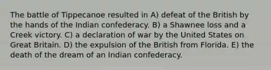 The battle of Tippecanoe resulted in A) defeat of the British by the hands of the Indian confederacy. B) a Shawnee loss and a Creek victory. C) a declaration of war by the United States on Great Britain. D) the expulsion of the British from Florida. E) the death of the dream of an Indian confederacy.