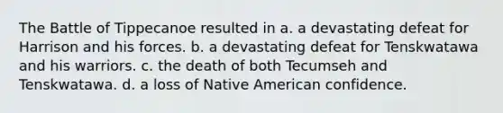 The Battle of Tippecanoe resulted in a. a devastating defeat for Harrison and his forces. b. a devastating defeat for Tenskwatawa and his warriors. c. the death of both Tecumseh and Tenskwatawa. d. a loss of Native American confidence.