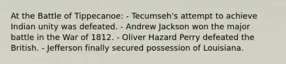 At the Battle of Tippecanoe: - Tecumseh's attempt to achieve Indian unity was defeated. - Andrew Jackson won the major battle in the War of 1812. - Oliver Hazard Perry defeated the British. - Jefferson finally secured possession of Louisiana.