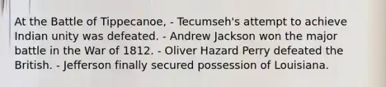 At the Battle of Tippecanoe, - Tecumseh's attempt to achieve Indian unity was defeated. - Andrew Jackson won the major battle in the War of 1812. - Oliver Hazard Perry defeated the British. - Jefferson finally secured possession of Louisiana.