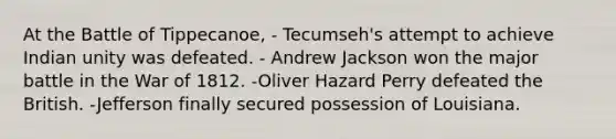 At the Battle of Tippecanoe, - Tecumseh's attempt to achieve Indian unity was defeated. - Andrew Jackson won the major battle in the War of 1812. -Oliver Hazard Perry defeated the British. -Jefferson finally secured possession of Louisiana.