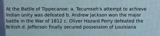 At the Battle of Tippecanoe: a. Tecumseh's attempt to achieve Indian unity was defeated b. Andrew Jackson won the major battle in the War of 1812 c. Oliver Hazard Perry defeated the British d. Jefferson finally secured possession of Louisiana