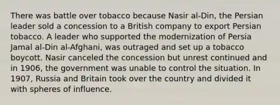 There was battle over tobacco because Nasir al-Din, the Persian leader sold a concession to a British company to export Persian tobacco. A leader who supported the modernization of Persia Jamal al-Din al-Afghani, was outraged and set up a tobacco boycott. Nasir canceled the concession but unrest continued and in 1906, the government was unable to control the situation. In 1907, Russia and Britain took over the country and divided it with spheres of influence.