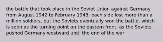 the battle that took place in the Soviet Union against Germany from August 1942 to February 1943; each side lost <a href='https://www.questionai.com/knowledge/keWHlEPx42-more-than' class='anchor-knowledge'>more than</a> a million soldiers, but the Soviets eventually won the battle, which is seen as the turning point on the eastern front, as the Soviets pushed Germany westward until the end of the war