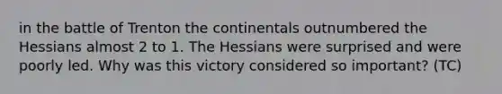 in the battle of Trenton the continentals outnumbered the Hessians almost 2 to 1. The Hessians were surprised and were poorly led. Why was this victory considered so important? (TC)