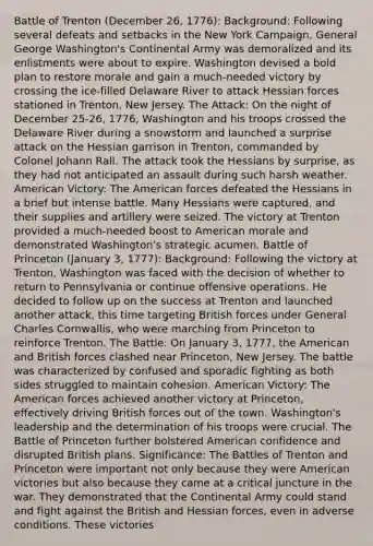 Battle of Trenton (December 26, 1776): Background: Following several defeats and setbacks in the New York Campaign, General George Washington's Continental Army was demoralized and its enlistments were about to expire. Washington devised a bold plan to restore morale and gain a much-needed victory by crossing the ice-filled Delaware River to attack Hessian forces stationed in Trenton, New Jersey. The Attack: On the night of December 25-26, 1776, Washington and his troops crossed the Delaware River during a snowstorm and launched a surprise attack on the Hessian garrison in Trenton, commanded by Colonel Johann Rall. The attack took the Hessians by surprise, as they had not anticipated an assault during such harsh weather. American Victory: The American forces defeated the Hessians in a brief but intense battle. Many Hessians were captured, and their supplies and artillery were seized. The victory at Trenton provided a much-needed boost to American morale and demonstrated Washington's strategic acumen. Battle of Princeton (January 3, 1777): Background: Following the victory at Trenton, Washington was faced with the decision of whether to return to Pennsylvania or continue offensive operations. He decided to follow up on the success at Trenton and launched another attack, this time targeting British forces under General Charles Cornwallis, who were marching from Princeton to reinforce Trenton. The Battle: On January 3, 1777, the American and British forces clashed near Princeton, New Jersey. The battle was characterized by confused and sporadic fighting as both sides struggled to maintain cohesion. American Victory: The American forces achieved another victory at Princeton, effectively driving British forces out of the town. Washington's leadership and the determination of his troops were crucial. The Battle of Princeton further bolstered American confidence and disrupted British plans. Significance: The Battles of Trenton and Princeton were important not only because they were American victories but also because they came at a critical juncture in the war. They demonstrated that the Continental Army could stand and fight against the British and Hessian forces, even in adverse conditions. These victories