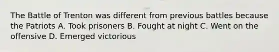 The Battle of Trenton was different from previous battles because the Patriots A. Took prisoners B. Fought at night C. Went on the offensive D. Emerged victorious