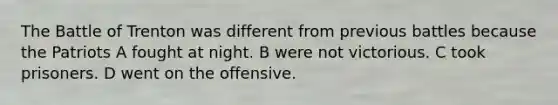 The Battle of Trenton was different from previous battles because the Patriots A fought at night. B were not victorious. C took prisoners. D went on the offensive.