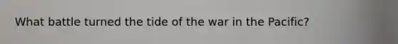 What battle turned the tide of the war in the Pacific?