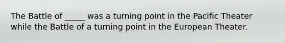 The Battle of _____ was a turning point in the Pacific Theater while the Battle of a turning point in the European Theater.