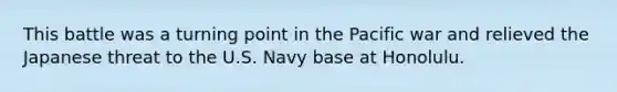 This battle was a turning point in the Pacific war and relieved the Japanese threat to the U.S. Navy base at Honolulu.