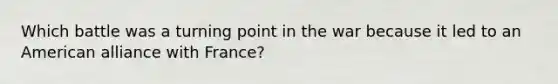 Which battle was a turning point in the war because it led to an American alliance with France?