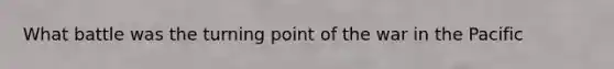 What battle was the turning point of the war in the Pacific