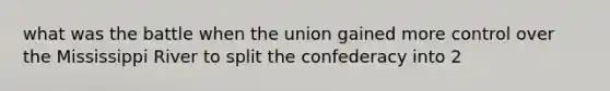 what was the battle when the union gained more control over the Mississippi River to split the confederacy into 2