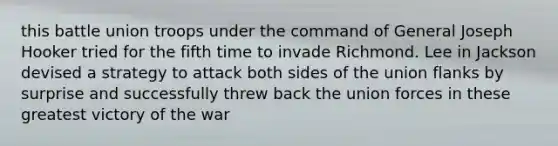 this battle union troops under the command of General Joseph Hooker tried for the fifth time to invade Richmond. Lee in Jackson devised a strategy to attack both sides of the union flanks by surprise and successfully threw back the union forces in these greatest victory of the war