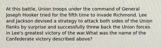 At this battle, Union troops under the command of General Joseph Hooker tried for the fifth time to invade Richmond. Lee and Jackson devised a strategy to attack both sides of the Union flanks by surprise and successfully threw back the Union forces in Lee's greatest victory of the war.What was the name of the Confederate victory described above?