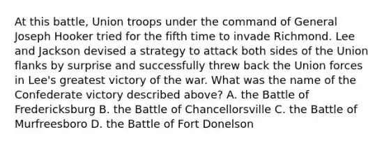 At this battle, Union troops under the command of General Joseph Hooker tried for the fifth time to invade Richmond. Lee and Jackson devised a strategy to attack both sides of the Union flanks by surprise and successfully threw back the Union forces in Lee's greatest victory of the war. What was the name of the Confederate victory described above? A. the Battle of Fredericksburg B. the Battle of Chancellorsville C. the Battle of Murfreesboro D. the Battle of Fort Donelson