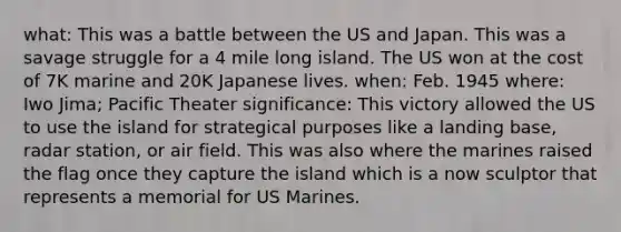 what: This was a battle between the US and Japan. This was a savage struggle for a 4 mile long island. The US won at the cost of 7K marine and 20K Japanese lives. when: Feb. 1945 where: Iwo Jima; Pacific Theater significance: This victory allowed the US to use the island for strategical purposes like a landing base, radar station, or air field. This was also where the marines raised the flag once they capture the island which is a now sculptor that represents a memorial for US Marines.