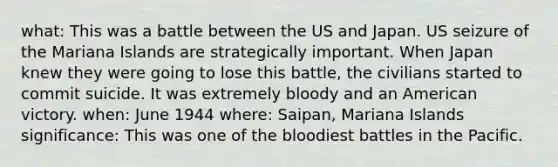 what: This was a battle between the US and Japan. US seizure of the Mariana Islands are strategically important. When Japan knew they were going to lose this battle, the civilians started to commit suicide. It was extremely bloody and an American victory. when: June 1944 where: Saipan, Mariana Islands significance: This was one of the bloodiest battles in the Pacific.