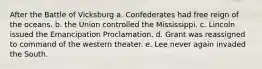 After the Battle of Vicksburg a. Confederates had free reign of the oceans. b. the Union controlled the Mississippi. c. Lincoln issued the Emancipation Proclamation. d. Grant was reassigned to command of the western theater. e. Lee never again invaded the South.