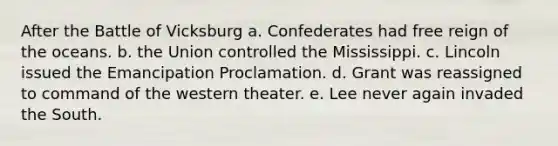 After the Battle of Vicksburg a. Confederates had free reign of the oceans. b. the Union controlled the Mississippi. c. Lincoln issued the Emancipation Proclamation. d. Grant was reassigned to command of the western theater. e. Lee never again invaded the South.