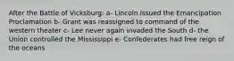 After the Battle of Vicksburg: a- Lincoln issued the Emancipation Proclamation b- Grant was reassigned to command of the western theater c- Lee never again invaded the South d- the Union controlled the Mississippi e- Confederates had free reign of the oceans