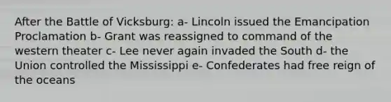 After the Battle of Vicksburg: a- Lincoln issued the Emancipation Proclamation b- Grant was reassigned to command of the western theater c- Lee never again invaded the South d- the Union controlled the Mississippi e- Confederates had free reign of the oceans