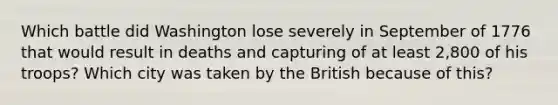 Which battle did Washington lose severely in September of 1776 that would result in deaths and capturing of at least 2,800 of his troops? Which city was taken by the British because of this?