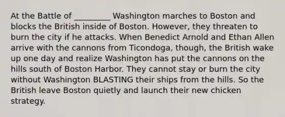 At the Battle of _________ Washington marches to Boston and blocks the British inside of Boston. However, they threaten to burn the city if he attacks. When Benedict Arnold and Ethan Allen arrive with the cannons from Ticondoga, though, the British wake up one day and realize Washington has put the cannons on the hills south of Boston Harbor. They cannot stay or burn the city without Washington BLASTING their ships from the hills. So the British leave Boston quietly and launch their new chicken strategy.