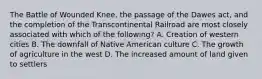 The Battle of Wounded Knee, the passage of the Dawes act, and the completion of the Transcontinental Railroad are most closely associated with which of the following? A. Creation of western cities B. The downfall of Native American culture C. The growth of agriculture in the west D. The increased amount of land given to settlers