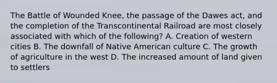 The Battle of Wounded Knee, the passage of the Dawes act, and the completion of the Transcontinental Railroad are most closely associated with which of the following? A. Creation of western cities B. The downfall of Native American culture C. The growth of agriculture in the west D. The increased amount of land given to settlers