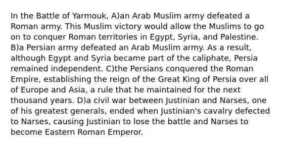 In the Battle of Yarmouk, A)an Arab Muslim army defeated a Roman army. This Muslim victory would allow the Muslims to go on to conquer Roman territories in Egypt, Syria, and Palestine. B)a Persian army defeated an Arab Muslim army. As a result, although Egypt and Syria became part of the caliphate, Persia remained independent. C)the Persians conquered the Roman Empire, establishing the reign of the Great King of Persia over all of Europe and Asia, a rule that he maintained for the next thousand years. D)a civil war between Justinian and Narses, one of his greatest generals, ended when Justinian's cavalry defected to Narses, causing Justinian to lose the battle and Narses to become Eastern Roman Emperor.