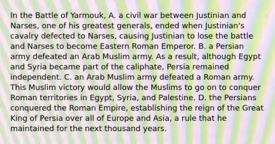 In the Battle of Yarmouk, A. a civil war between Justinian and Narses, one of his greatest generals, ended when Justinian's cavalry defected to Narses, causing Justinian to lose the battle and Narses to become Eastern Roman Emperor. B. a Persian army defeated an Arab Muslim army. As a result, although Egypt and Syria became part of the caliphate, Persia remained independent. C. an Arab Muslim army defeated a Roman army. This Muslim victory would allow the Muslims to go on to conquer Roman territories in Egypt, Syria, and Palestine. D. the Persians conquered the Roman Empire, establishing the reign of the Great King of Persia over all of Europe and Asia, a rule that he maintained for the next thousand years.