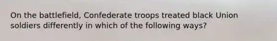 On the battlefield, Confederate troops treated black Union soldiers differently in which of the following ways?