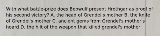 With what battle-prize does Beowulf present Hrothgar as proof of his second victory? A. the head of Grendel's mother B. the knife of Grendel's mother C. ancient gems from Grendel's mother's hoard D. the hilt of the weapon that killed grendel's mother