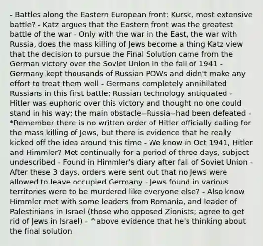 - Battles along the Eastern European front: Kursk, most extensive battle? - Katz argues that the Eastern front was the greatest battle of the war - Only with the war in the East, the war with Russia, does the mass killing of Jews become a thing Katz view that the decision to pursue the Final Solution came from the German victory over the Soviet Union in the fall of 1941 - Germany kept thousands of Russian POWs and didn't make any effort to treat them well - Germans completely annihilated Russians in this first battle; Russian technology antiquated - Hitler was euphoric over this victory and thought no one could stand in his way; the main obstacle--Russia--had been defeated - *Remember there is no written order of Hitler officially calling for the mass killing of Jews, but there is evidence that he really kicked off the idea around this time - We know in Oct 1941, Hitler and Himmler? Met continually for a period of three days, subject undescribed - Found in Himmler's diary after fall of Soviet Union - After these 3 days, orders were sent out that no Jews were allowed to leave occupied Germany - Jews found in various territories were to be murdered like everyone else? - Also know Himmler met with some leaders from Romania, and leader of Palestinians in Israel (those who opposed Zionists; agree to get rid of Jews in Israel) - ^above evidence that he's thinking about the final solution