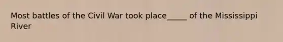Most battles of the Civil War took place_____ of the Mississippi River