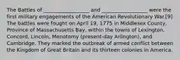 The Battles of __________________ and __________________ were the first military engagements of the American Revolutionary War.[9] The battles were fought on April 19, 1775 in Middlesex County, Province of Massachusetts Bay, within the towns of Lexington, Concord, Lincoln, Menotomy (present-day Arlington), and Cambridge. They marked the outbreak of armed conflict between the Kingdom of Great Britain and its thirteen colonies in America.