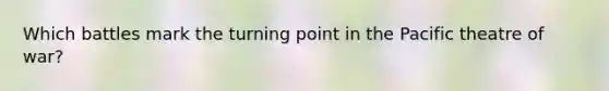 Which battles mark the turning point in the Pacific theatre of war?