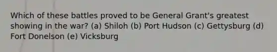 Which of these battles proved to be General Grant's greatest showing in the war? (a) Shiloh (b) Port Hudson (c) Gettysburg (d) Fort Donelson (e) Vicksburg