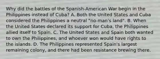 Why did the battles of the Spanish-American War begin in the Philippines instead of Cuba? A. Both the United States and Cuba considered the Philippines a neutral "no-man's land". B. When the United States declared its support for Cuba, the Philippines allied itself to Spain. C. The United States and Spain both wanted to own the Philippines, and whoever won would have rights to the islands. D. The Philippines represented Spain's largest remaining colony, and there had been resistance brewing there.