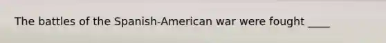 The battles of the Spanish-American war were fought ____