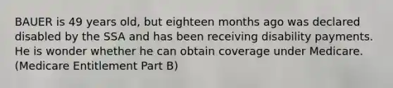 BAUER is 49 years old, but eighteen months ago was declared disabled by the SSA and has been receiving disability payments. He is wonder whether he can obtain coverage under Medicare. (Medicare Entitlement Part B)