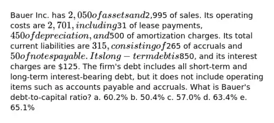 Bauer Inc. has 2,050 of assets and2,995 of sales. Its operating costs are 2,701, including31 of lease payments, 450 of depreciation, and500 of amortization charges. Its total current liabilities are 315, consisting of265 of accruals and 50 of notes payable. Its long-term debt is850, and its interest charges are 125. The firm's debt includes all short-term and long-term interest-bearing debt, but it does not include operating items such as accounts payable and accruals. What is Bauer's debt-to-capital ratio? a. 60.2% b. 50.4% c. 57.0% d. 63.4% e. 65.1%