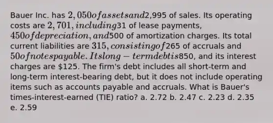 Bauer Inc. has 2,050 of assets and2,995 of sales. Its operating costs are 2,701, including31 of lease payments, 450 of depreciation, and500 of amortization charges. Its total current liabilities are 315, consisting of265 of accruals and 50 of notes payable. Its long-term debt is850, and its interest charges are 125. The firm's debt includes all short-term and long-term interest-bearing debt, but it does not include operating items such as accounts payable and accruals. What is Bauer's times-interest-earned (TIE) ratio? a. 2.72 b. 2.47 c. 2.23 d. 2.35 e. 2.59