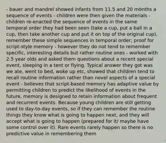 - bauer and mandrel showed infants from 11.5 and 20 months a sequence of events - children were then given the materials - children re-enacted the sequence of events in the same temporal order they had been seen (take a cup, put a ball in a cup, then take another cup and put it on top of the original cup), remember these simple sequences in temporal order; proof for script-style memory - however they do not tend to remember specific, interesting details but rather routine ones - worked with 2.5 year olds and asked them questions about a recent special event, sleeping in a tent or flying. Typical answer they got was we ate, went to bed, woke up etc, showed that children tend to recall routine information rather than novel aspects of a special event - believes that script-based memory has adaptive value by permitting children to predict the likelihood of events in the future, memory is designed to retain information about frequent and recurrent events. Because young children are still getting used to day-to-day events, so if they can remember the routine things they know what is going to happen next, and they will accept what is going to happen (prepared for it/ maybe have some control over it). Rare events rarely happen so there is no predictive value in remembering them