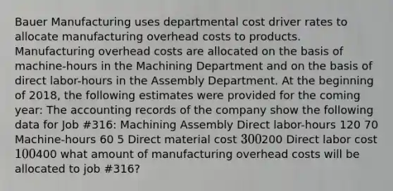 Bauer Manufacturing uses departmental cost driver rates to allocate manufacturing overhead costs to products. Manufacturing overhead costs are allocated on the basis of machine-hours in the Machining Department and on the basis of direct labor-hours in the Assembly Department. At the beginning of 2018, the following estimates were provided for the coming year: The accounting records of the company show the following data for Job #316: Machining Assembly Direct labor-hours 120 70 Machine-hours 60 5 Direct material cost 300200 Direct labor cost 100400 what amount of manufacturing overhead costs will be allocated to job #316?