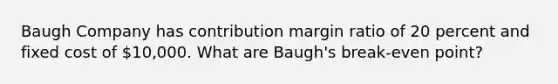 Baugh Company has contribution margin ratio of 20 percent and fixed cost of 10,000. What are Baugh's break-even point?